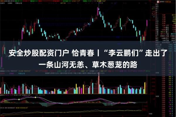 安全炒股配资门户 恰青春丨“李云鹏们”走出了一条山河无恙、草木葱茏的路