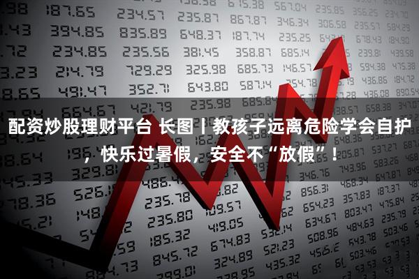 配资炒股理财平台 长图丨教孩子远离危险学会自护，快乐过暑假，安全不“放假”！
