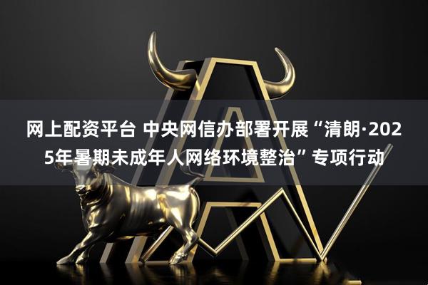 网上配资平台 中央网信办部署开展“清朗·2025年暑期未成年人网络环境整治”专项行动