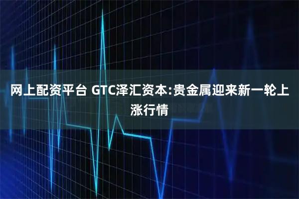 网上配资平台 GTC泽汇资本:贵金属迎来新一轮上涨行情