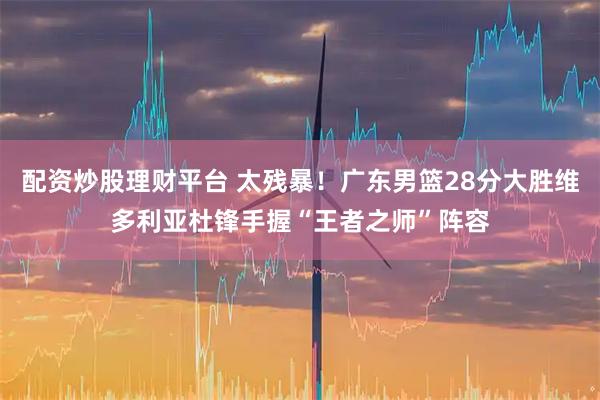 配资炒股理财平台 太残暴！广东男篮28分大胜维多利亚杜锋手握“王者之师”阵容