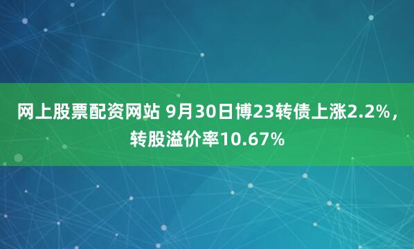 网上股票配资网站 9月30日博23转债上涨2.2%，转股溢价率10.67%