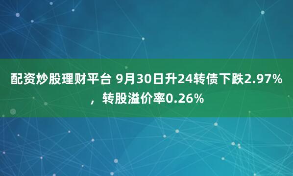配资炒股理财平台 9月30日升24转债下跌2.97%，转股溢价率0.26%