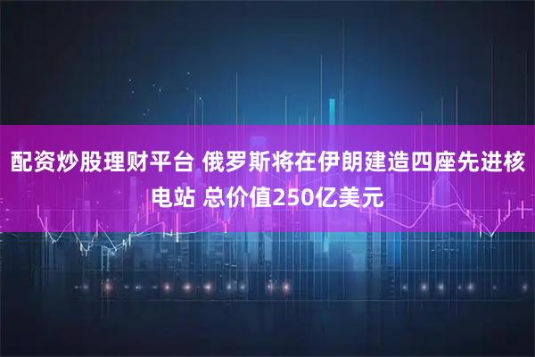 配资炒股理财平台 俄罗斯将在伊朗建造四座先进核电站 总价值250亿美元