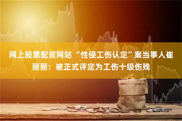 网上股票配资网站 “性侵工伤认定”案当事人崔丽丽：被正式评定为工伤十级伤残
