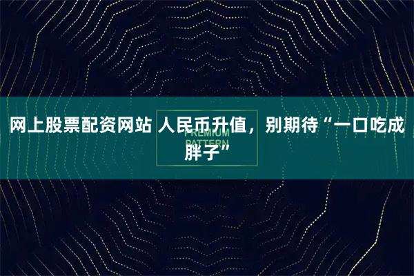 网上股票配资网站 人民币升值，别期待“一口吃成胖子”
