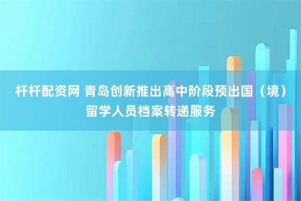 杆杆配资网 青岛创新推出高中阶段预出国（境）留学人员档案转递服务