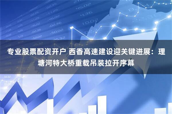 专业股票配资开户 西香高速建设迎关键进展：理塘河特大桥重载吊装拉开序幕