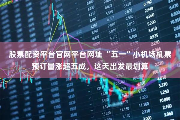 股票配资平台官网平台网址 “五一”小机场机票预订量涨超五成，这天出发最划算