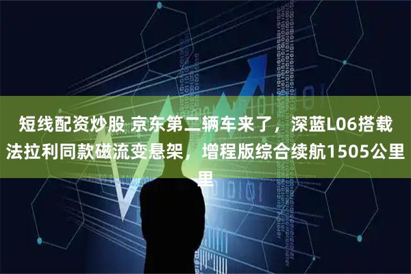 短线配资炒股 京东第二辆车来了，深蓝L06搭载法拉利同款磁流变悬架，增程版综合续航1505公里