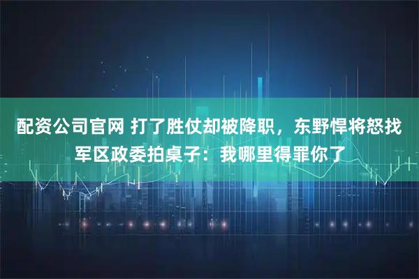配资公司官网 打了胜仗却被降职，东野悍将怒找军区政委拍桌子：我哪里得罪你了
