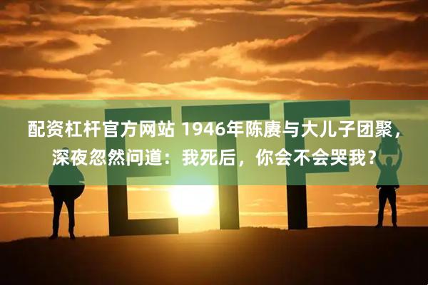 配资杠杆官方网站 1946年陈赓与大儿子团聚，深夜忽然问道：我死后，你会不会哭我？