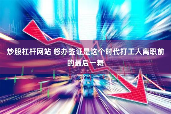 炒股杠杆网站 怒办签证是这个时代打工人离职前的最后一舞