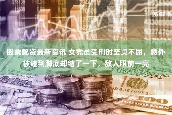 股票配资最新资讯 女党员受刑时坚贞不屈，意外被碰到脚底却缩了一下，敌人眼前一亮