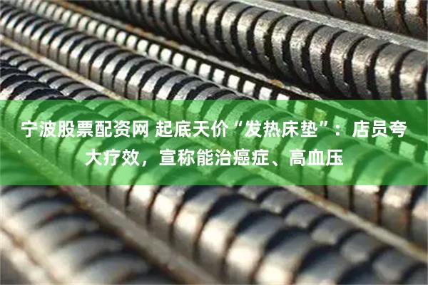 宁波股票配资网 起底天价“发热床垫”：店员夸大疗效，宣称能治癌症、高血压