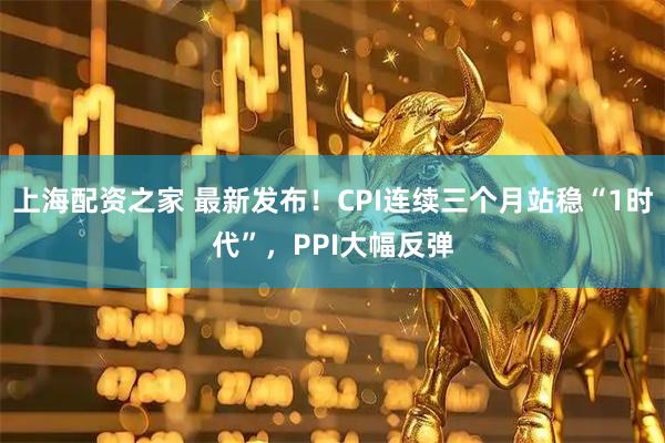上海配资之家 最新发布！CPI连续三个月站稳“1时代”，PPI大幅反弹